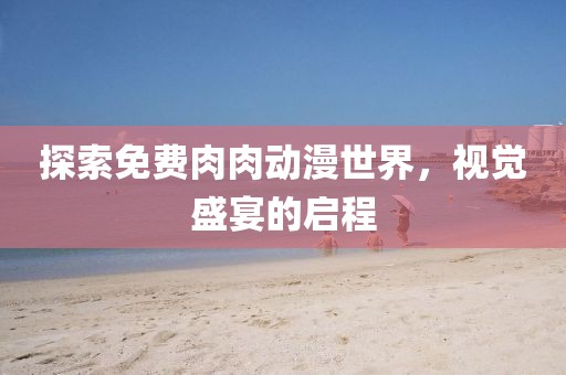 探索免费肉肉动漫世界，视觉盛宴的启程