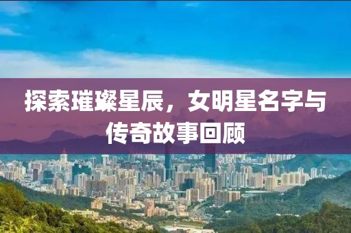 探索璀璨星辰，女明星名字与传奇故事回顾