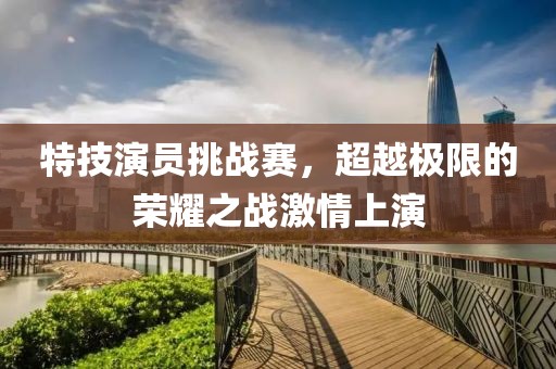 特技演员挑战赛，超越极限的荣耀之战激情上演