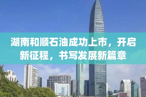 湖南和顺石油成功上市，开启新征程，书写发展新篇章