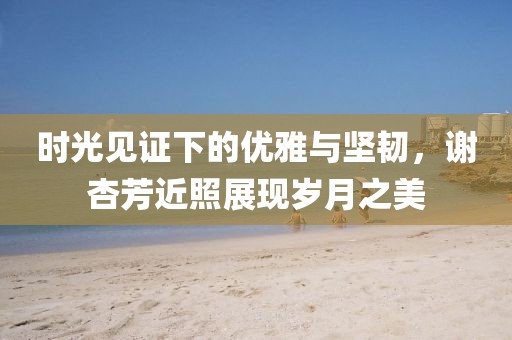 时光见证下的优雅与坚韧，谢杏芳近照展现岁月之美
