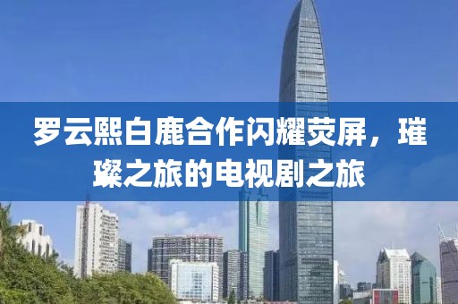 罗云熙白鹿合作闪耀荧屏，璀璨之旅的电视剧之旅