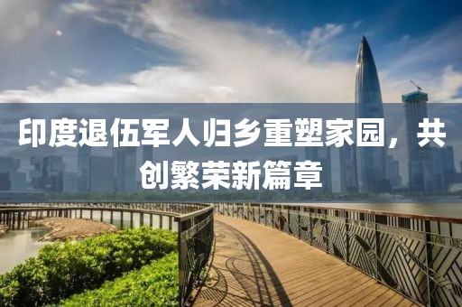 印度退伍军人归乡重塑家园，共创繁荣新篇章