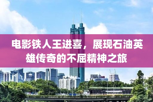 电影铁人王进喜，展现石油英雄传奇的不屈精神之旅
