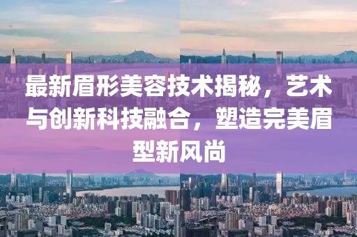 最新眉形美容技术揭秘，艺术与创新科技融合，塑造完美眉型新风尚