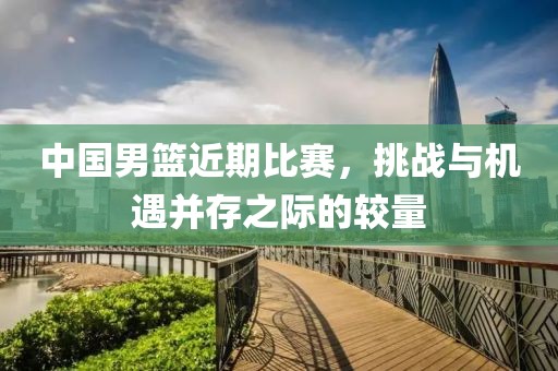中国男篮近期比赛，挑战与机遇并存之际的较量