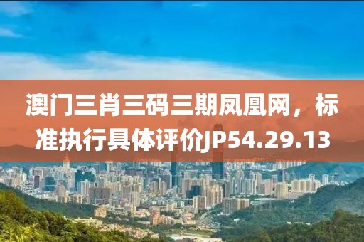澳门三肖三码三期凤凰网，标准执行具体评价JP54.29.13
