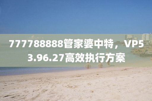 777788888管家婆中特，VP53.96.27高效执行方案