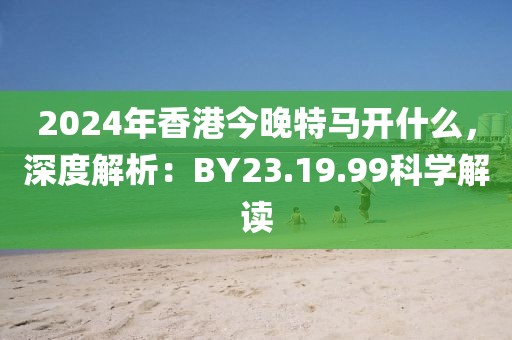 2024年香港今晚特马开什么，深度解析：BY23.19.99科学解读
