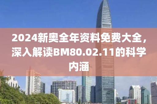 2024新奥全年资料免费大全，深入解读BM80.02.11的科学内涵