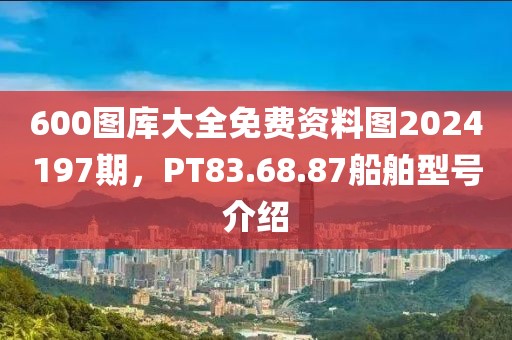 600图库大全免费资料图2024197期，PT83.68.87船舶型号介绍