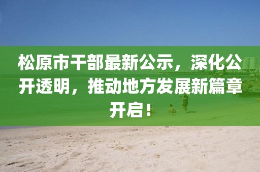 松原市干部最新公示，深化公开透明，推动地方发展新篇章开启！