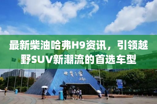 最新柴油哈弗H9资讯，引领越野SUV新潮流的首选车型