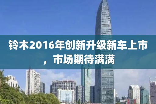 铃木2016年创新升级新车上市，市场期待满满