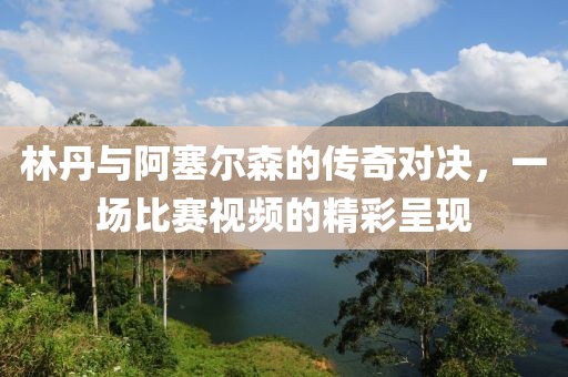 林丹与阿塞尔森的传奇对决，一场比赛视频的精彩呈现