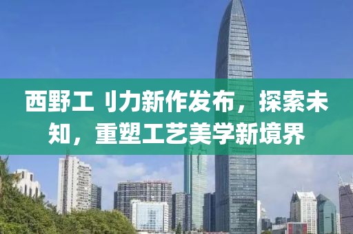 西野工刂力新作发布，探索未知，重塑工艺美学新境界