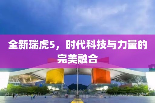 全新瑞虎5，时代科技与力量的完美融合