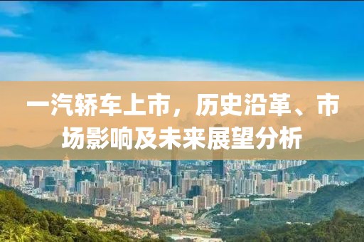 一汽轿车上市，历史沿革、市场影响及未来展望分析