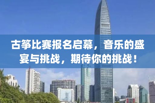 古筝比赛报名启幕，音乐的盛宴与挑战，期待你的挑战！