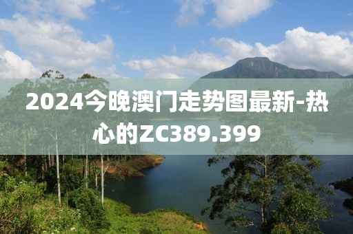 2024今晚澳门走势图最新-热心的ZC389.399