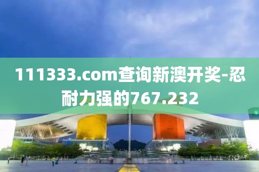 111333.соm查询新澳开奖-忍耐力强的767.232