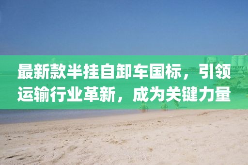 最新款半挂自卸车国标，引领运输行业革新，成为关键力量