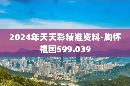 2024年天天彩精准资料-胸怀祖国599.039