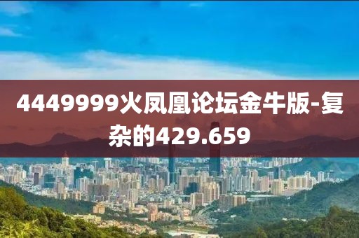 4449999火凤凰论坛金牛版-复杂的429.659