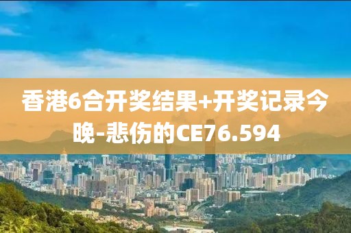 香港6合开奖结果+开奖记录今晚-悲伤的CE76.594