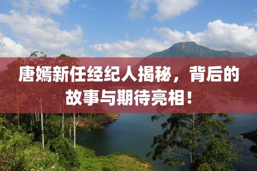 唐嫣新任经纪人揭秘，背后的故事与期待亮相！