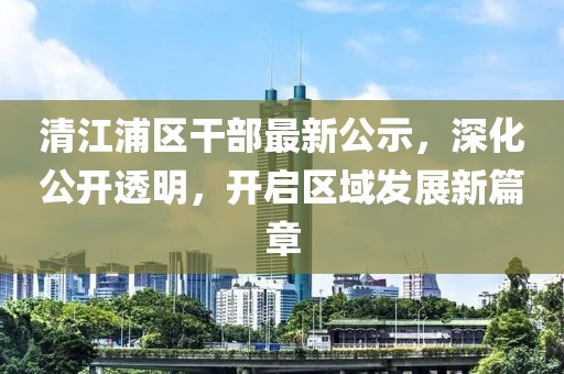 清江浦区干部最新公示，深化公开透明，开启区域发展新篇章