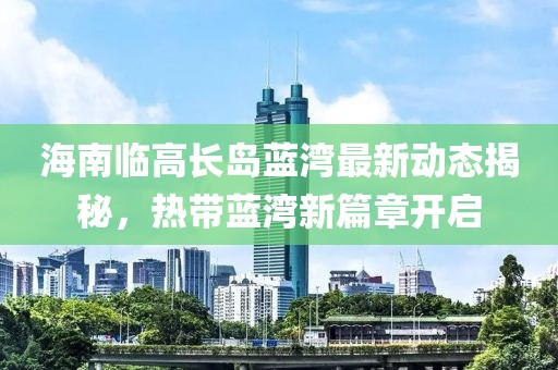 海南临高长岛蓝湾最新动态揭秘，热带蓝湾新篇章开启
