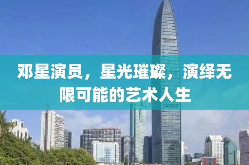 邓星演员，星光璀璨，演绎无限可能的艺术人生