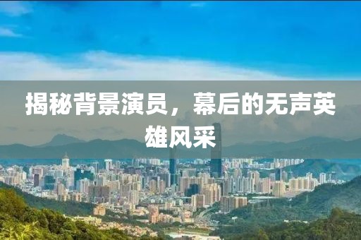 揭秘背景演员，幕后的无声英雄风采