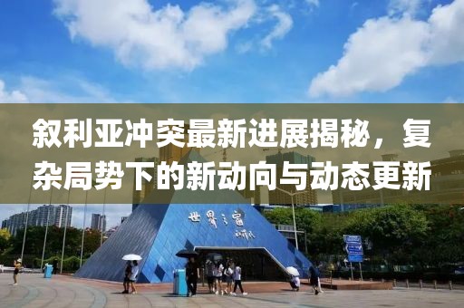 叙利亚冲突最新进展揭秘，复杂局势下的新动向与动态更新