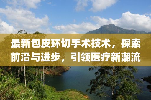 最新包皮环切手术技术，探索前沿与进步，引领医疗新潮流