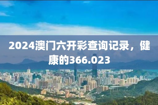 2024澳门六开彩查询记录，健康的366.023