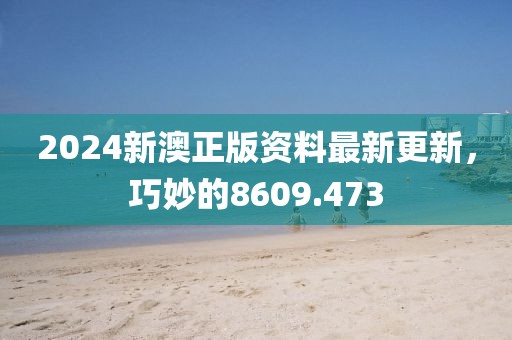 2024新澳正版资料最新更新，巧妙的8609.473