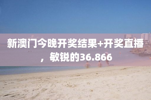 新澳门今晚开奖结果+开奖直播，敏锐的36.866