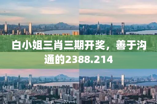 白小姐三肖三期开奖，善于沟通的2388.214