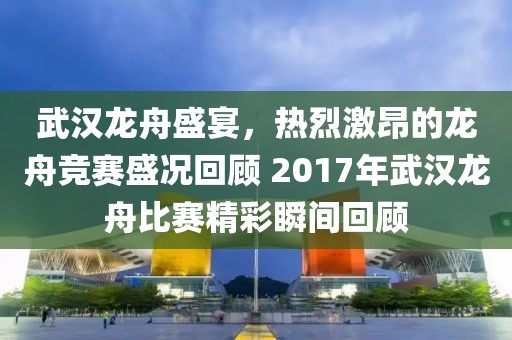 武汉龙舟盛宴，热烈激昂的龙舟竞赛盛况回顾 2017年武汉龙舟比赛精彩瞬间回顾
