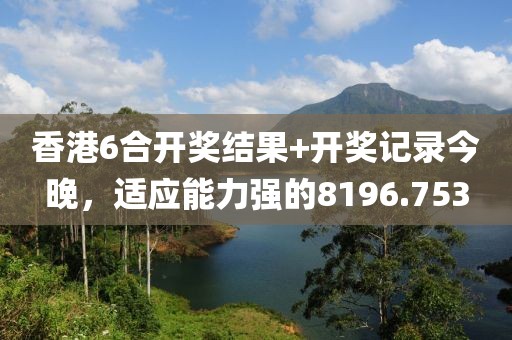 香港6合开奖结果+开奖记录今晚，适应能力强的8196.753