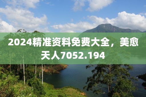 2024精准资料免费大全，美愈天人7052.194