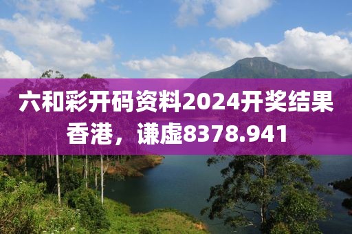 六和彩开码资料2024开奖结果香港，谦虚8378.941