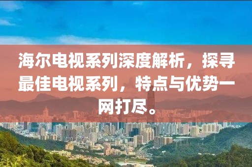 海尔电视系列深度解析，探寻最佳电视系列，特点与优势一网打尽。