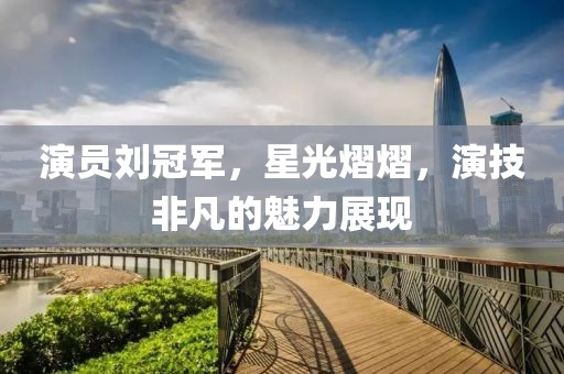 演员刘冠军，星光熠熠，演技非凡的魅力展现