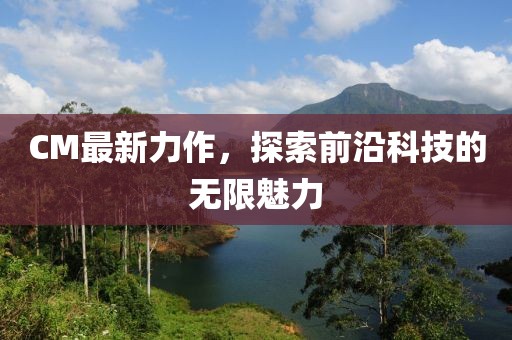 CM最新力作，探索前沿科技的无限魅力