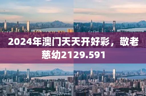 2024年澳门天天开好彩，敬老慈幼2129.591
