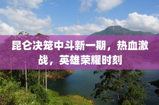 昆仑决笼中斗新一期，热血激战，英雄荣耀时刻