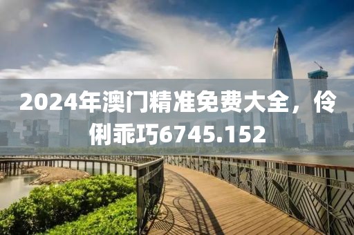 2024年澳门精准免费大全，伶俐乖巧6745.152